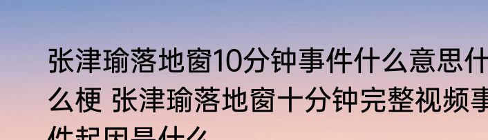 张津瑜落地窗10分钟事件什么意思什么梗 张津瑜落地窗十分钟完整视频事件起因是什么