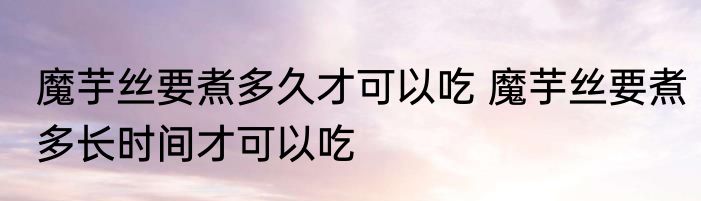 魔芋丝要煮多久才可以吃 魔芋丝要煮多长时间才可以吃