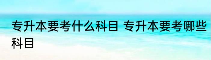 专升本要考什么科目 专升本要考哪些科目