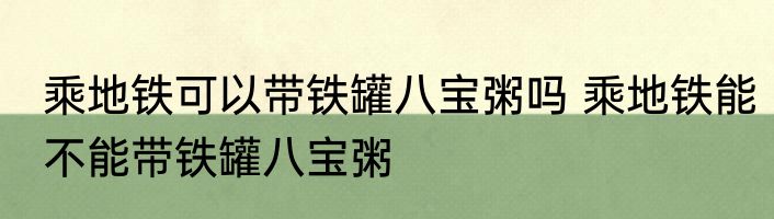 乘地铁可以带铁罐八宝粥吗 乘地铁能不能带铁罐八宝粥
