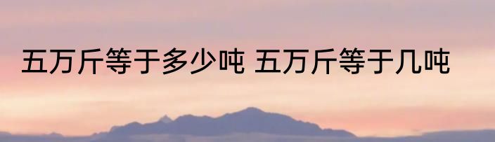 五万斤等于多少吨 五万斤等于几吨