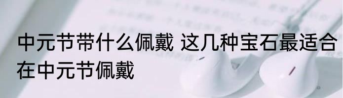 中元节带什么佩戴 这几种宝石最适合在中元节佩戴