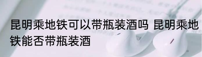 昆明乘地铁可以带瓶装酒吗 昆明乘地铁能否带瓶装酒