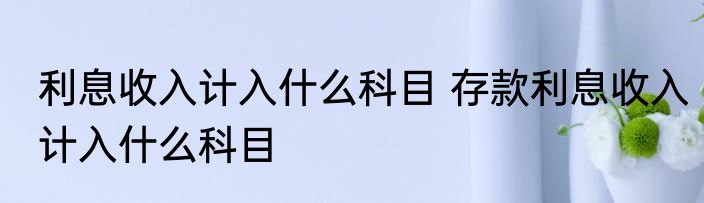 利息收入计入什么科目 存款利息收入计入什么科目