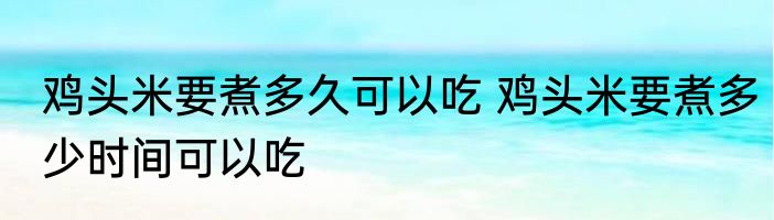 鸡头米要煮多久可以吃 鸡头米要煮多少时间可以吃