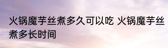 火锅魔芋丝煮多久可以吃 火锅魔芋丝煮多长时间