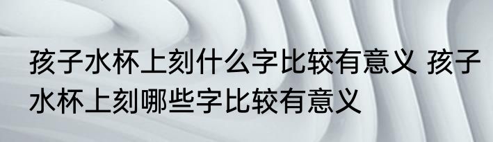 孩子水杯上刻什么字比较有意义 孩子水杯上刻哪些字比较有意义