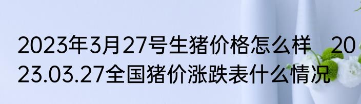 2023年3月27号生猪价格怎么样   2023.03.27全国猪价涨跌表什么情况