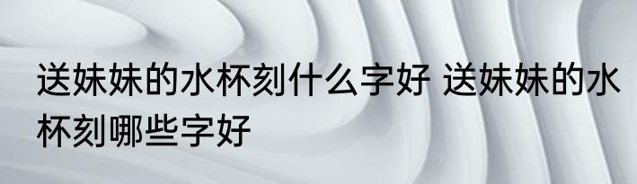 送妹妹的水杯刻什么字好 送妹妹的水杯刻哪些字好
