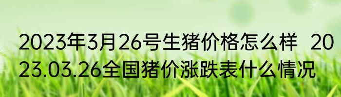 2023年3月26号生猪价格怎么样  2023.03.26全国猪价涨跌表什么情况