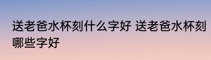 送老爸水杯刻什么字好 送老爸水杯刻哪些字好