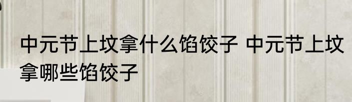 中元节上坟拿什么馅饺子 中元节上坟拿哪些馅饺子