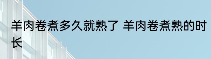 羊肉卷煮多久就熟了 羊肉卷煮熟的时长