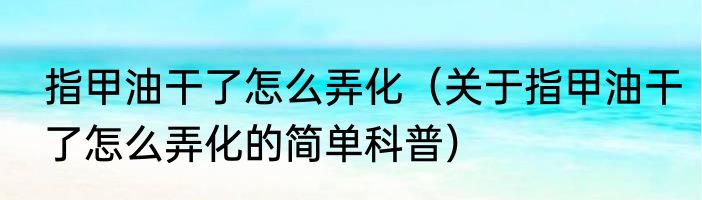 指甲油干了怎么弄化（关于指甲油干了怎么弄化的简单科普）