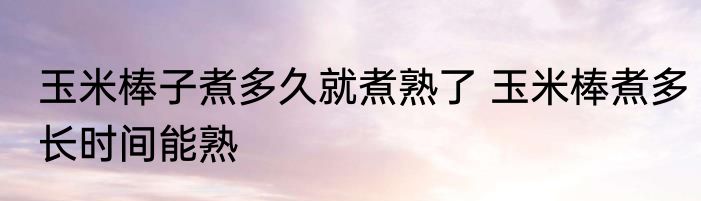 玉米棒子煮多久就煮熟了 玉米棒煮多长时间能熟