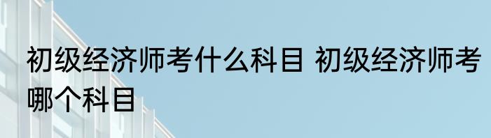 初级经济师考什么科目 初级经济师考哪个科目