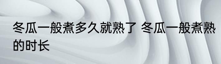 冬瓜一般煮多久就熟了 冬瓜一般煮熟的时长
