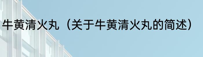 牛黄清火丸（关于牛黄清火丸的简述）
