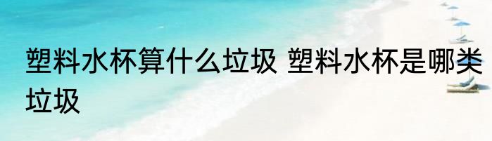 塑料水杯算什么垃圾 塑料水杯是哪类垃圾