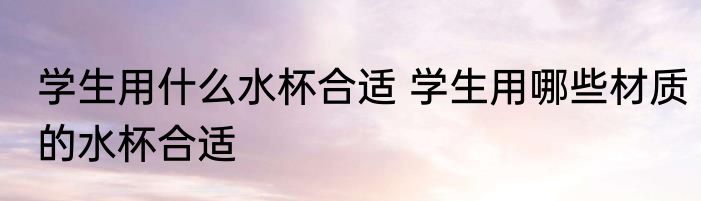 学生用什么水杯合适 学生用哪些材质的水杯合适