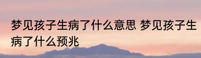 梦见孩子生病了什么意思 梦见孩子生病了什么预兆
