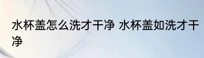 水杯盖怎么洗才干净 水杯盖如洗才干净
