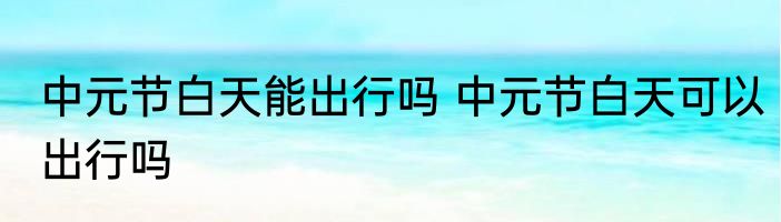 中元节白天能出行吗 中元节白天可以出行吗