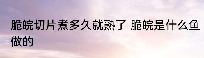 脆皖切片煮多久就熟了 脆皖是什么鱼做的