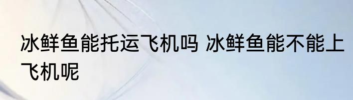 冰鲜鱼能托运飞机吗 冰鲜鱼能不能上飞机呢