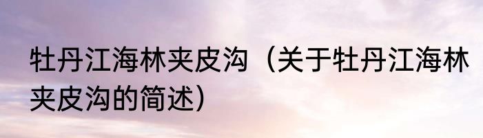牡丹江海林夹皮沟（关于牡丹江海林夹皮沟的简述）