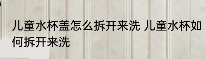 儿童水杯盖怎么拆开来洗 儿童水杯如何拆开来洗