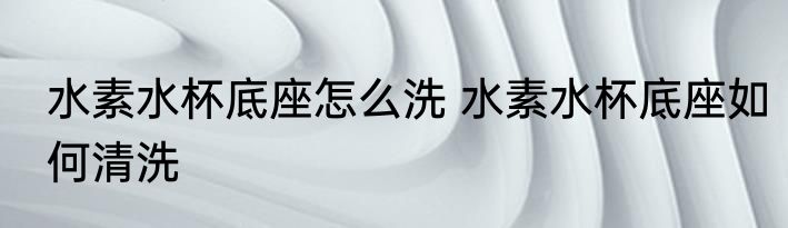 水素水杯底座怎么洗 水素水杯底座如何清洗