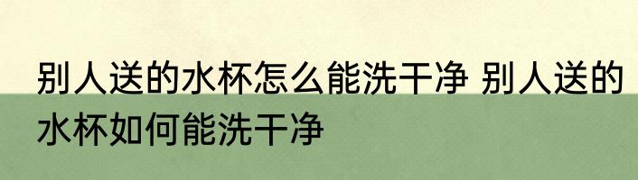 别人送的水杯怎么能洗干净 别人送的水杯如何能洗干净