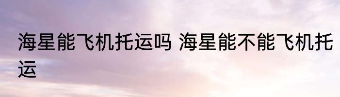 海星能飞机托运吗 海星能不能飞机托运