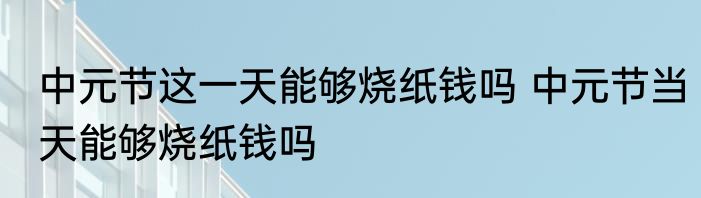 中元节这一天能够烧纸钱吗 中元节当天能够烧纸钱吗
