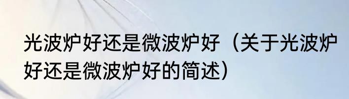 光波炉好还是微波炉好（关于光波炉好还是微波炉好的简述）