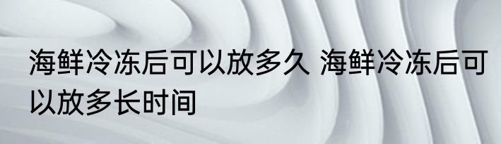 海鲜冷冻后可以放多久 海鲜冷冻后可以放多长时间