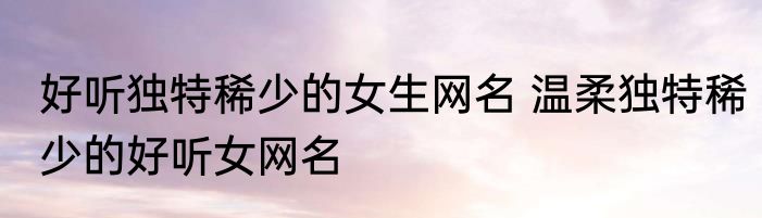 好听独特稀少的女生网名 温柔独特稀少的好听女网名