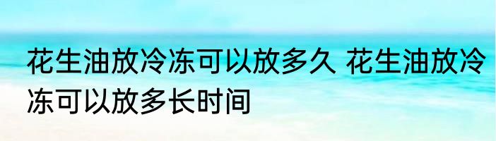 花生油放冷冻可以放多久 花生油放冷冻可以放多长时间