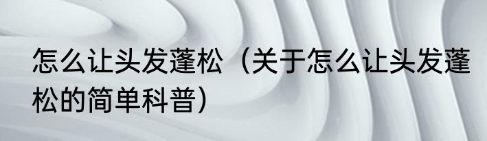 怎么让头发蓬松（关于怎么让头发蓬松的简单科普）