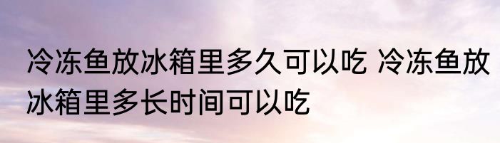冷冻鱼放冰箱里多久可以吃 冷冻鱼放冰箱里多长时间可以吃