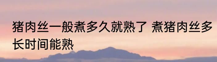 猪肉丝一般煮多久就熟了 煮猪肉丝多长时间能熟
