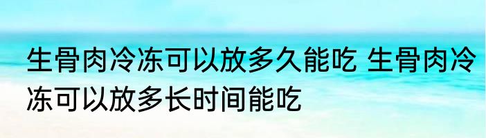 生骨肉冷冻可以放多久能吃 生骨肉冷冻可以放多长时间能吃