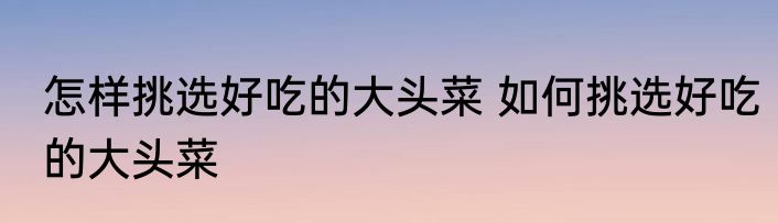怎样挑选好吃的大头菜 如何挑选好吃的大头菜