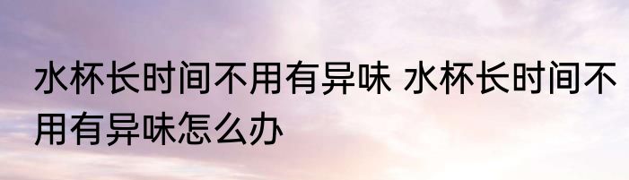 水杯长时间不用有异味 水杯长时间不用有异味怎么办