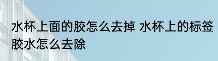 水杯上面的胶怎么去掉 水杯上的标签胶水怎么去除