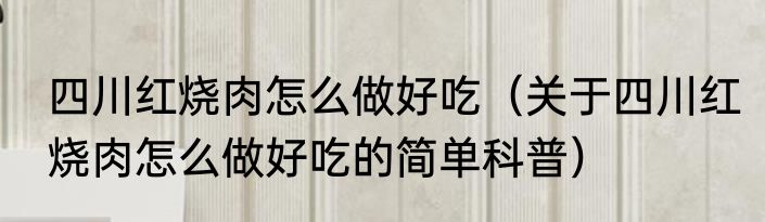 四川红烧肉怎么做好吃（关于四川红烧肉怎么做好吃的简单科普）