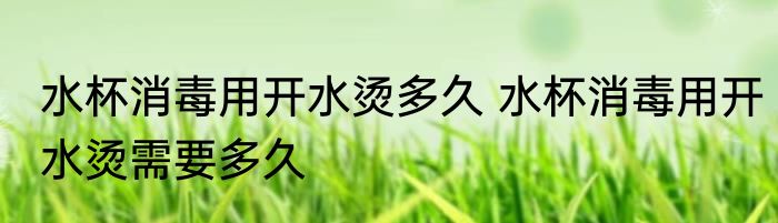 水杯消毒用开水烫多久 水杯消毒用开水烫需要多久
