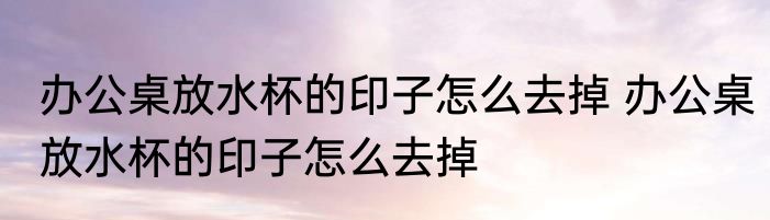 办公桌放水杯的印子怎么去掉 办公桌放水杯的印子怎么去掉