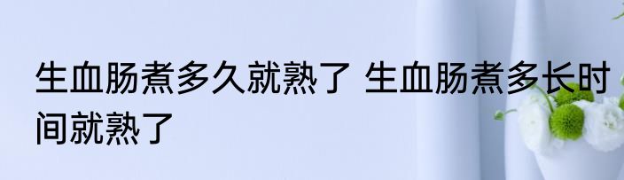 生血肠煮多久就熟了 生血肠煮多长时间就熟了